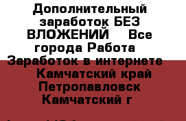 Дополнительный заработок БЕЗ ВЛОЖЕНИЙ! - Все города Работа » Заработок в интернете   . Камчатский край,Петропавловск-Камчатский г.